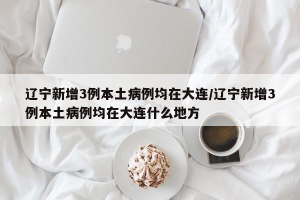 辽宁新增3例本土病例均在大连/辽宁新增3例本土病例均在大连什么地方