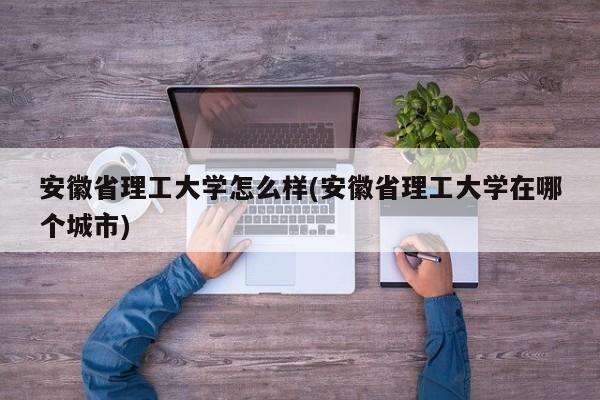 安徽省理工大学怎么样(安徽省理工大学在哪个城市)