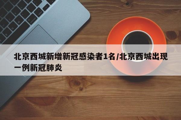 北京西城新增新冠感染者1名/北京西城出现一例新冠肺炎