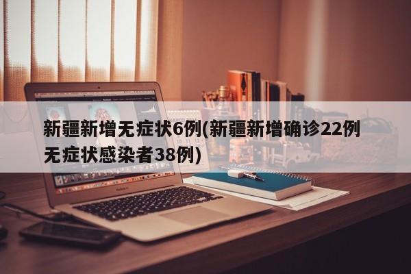 新疆新增无症状6例(新疆新增确诊22例 无症状感染者38例)