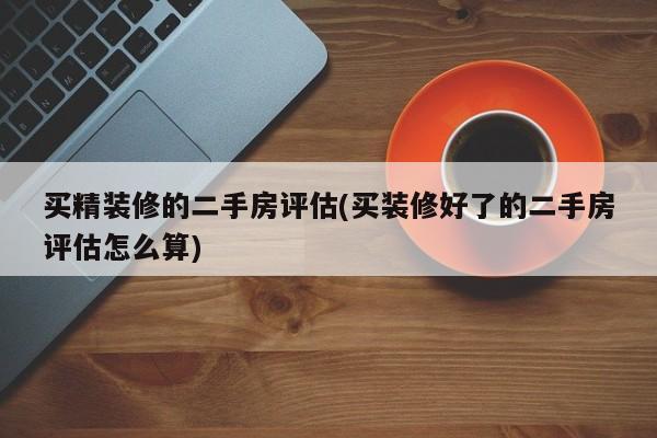 买精装修的二手房评估(买装修好了的二手房评估怎么算)