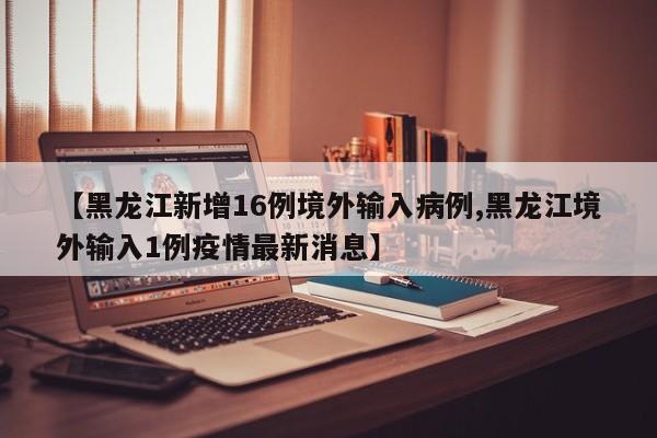 【黑龙江新增16例境外输入病例,黑龙江境外输入1例疫情最新消息】