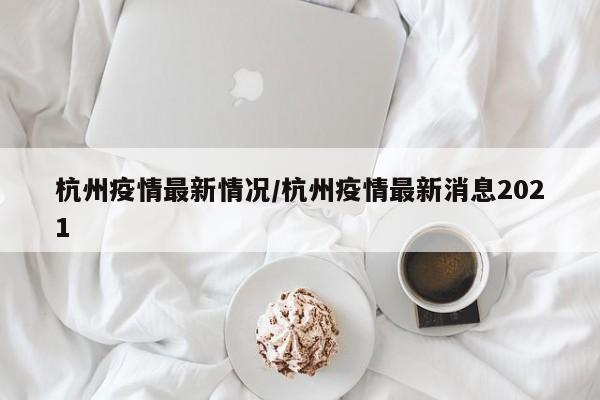 杭州疫情最新情况/杭州疫情最新消息2021