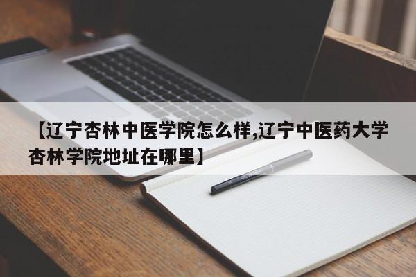 【辽宁杏林中医学院怎么样,辽宁中医药大学杏林学院地址在哪里】