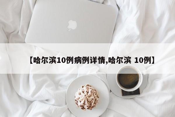 【哈尔滨10例病例详情,哈尔滨 10例】