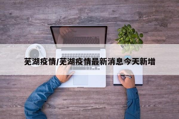 芜湖疫情/芜湖疫情最新消息今天新增