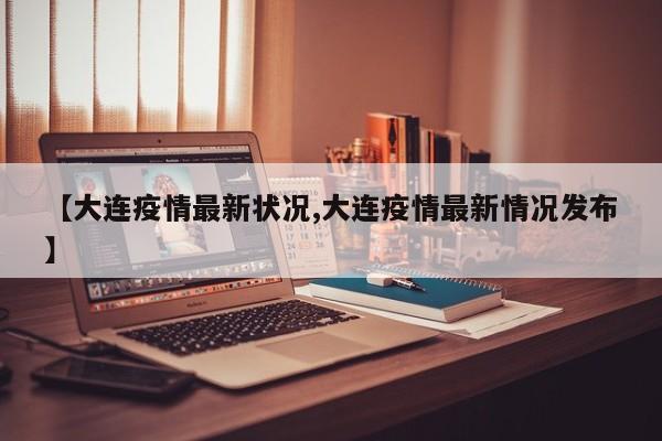 【大连疫情最新状况,大连疫情最新情况发布】