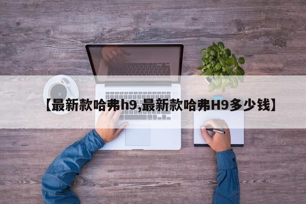 【最新款哈弗h9,最新款哈弗H9多少钱】