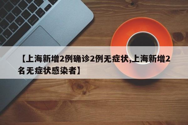 【上海新增2例确诊2例无症状,上海新增2名无症状感染者】