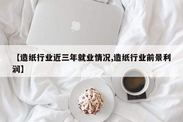 【造纸行业近三年就业情况,造纸行业前景利润】