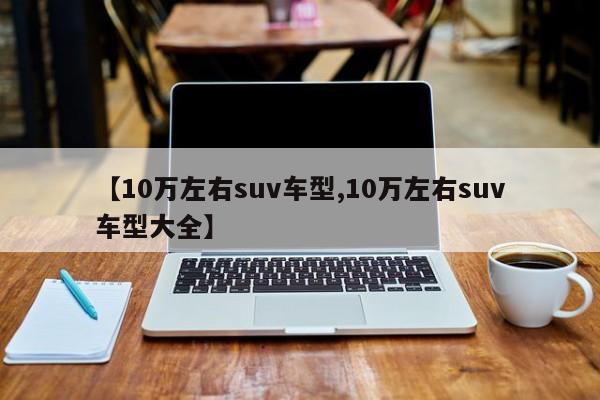 【10万左右suv车型,10万左右suv车型大全】