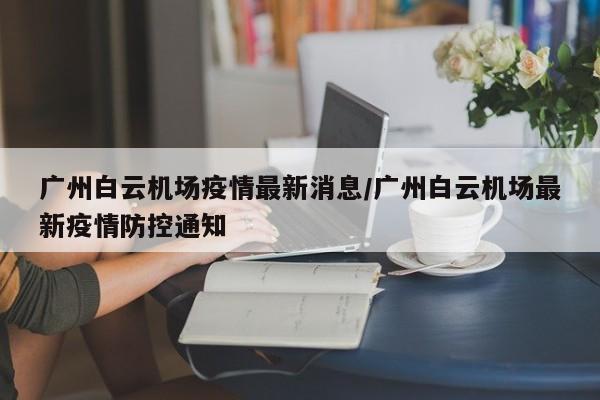 广州白云机场疫情最新消息/广州白云机场最新疫情防控通知