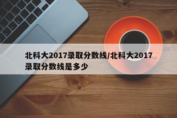 北科大2017录取分数线/北科大2017录取分数线是多少