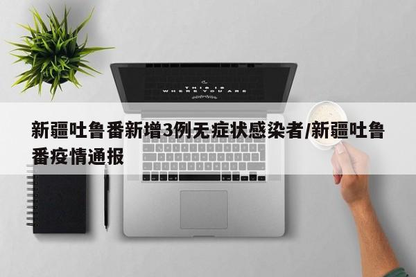 新疆吐鲁番新增3例无症状感染者/新疆吐鲁番疫情通报