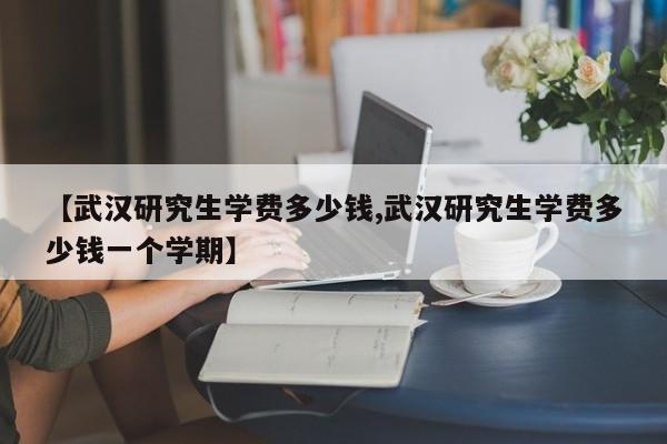 【武汉研究生学费多少钱,武汉研究生学费多少钱一个学期】