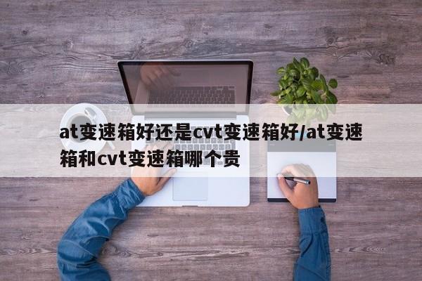 at变速箱好还是cvt变速箱好/at变速箱和cvt变速箱哪个贵