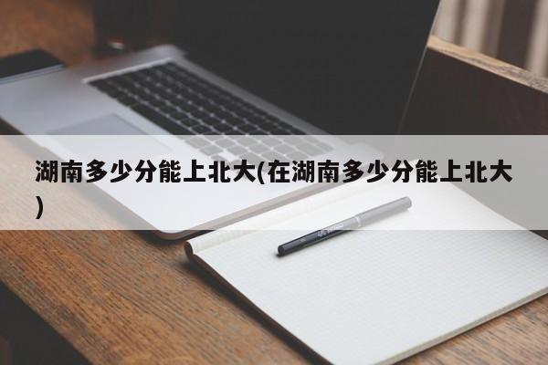 湖南多少分能上北大(在湖南多少分能上北大)