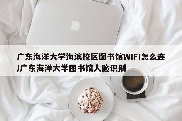广东海洋大学海滨校区图书馆WIFI怎么连/广东海洋大学图书馆人脸识别