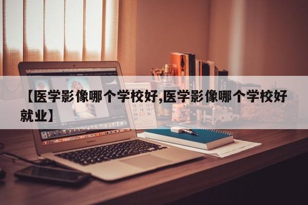 【医学影像哪个学校好,医学影像哪个学校好就业】