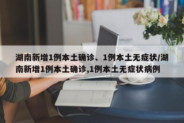 湖南新增1例本土确诊、1例本土无症状/湖南新增1例本土确诊,1例本土无症状病例