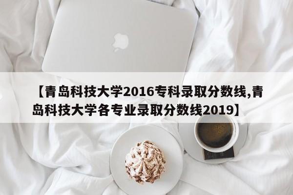 【青岛科技大学2016专科录取分数线,青岛科技大学各专业录取分数线2019】