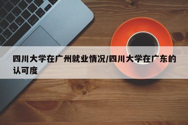 四川大学在广州就业情况/四川大学在广东的认可度