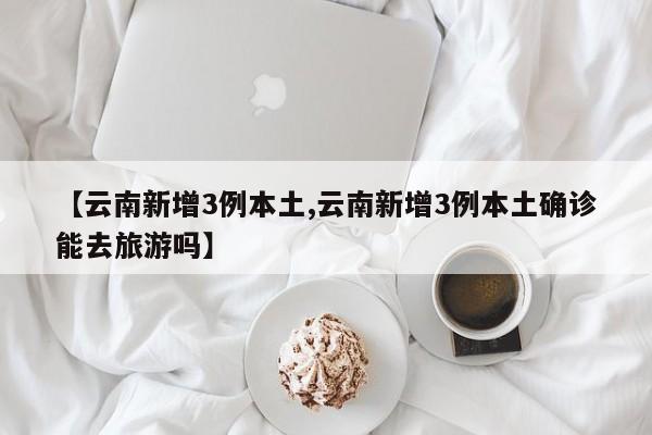 【云南新增3例本土,云南新增3例本土确诊能去旅游吗】