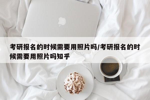 考研报名的时候需要用照片吗/考研报名的时候需要用照片吗知乎