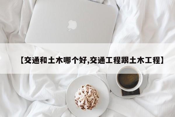 【交通和土木哪个好,交通工程跟土木工程】