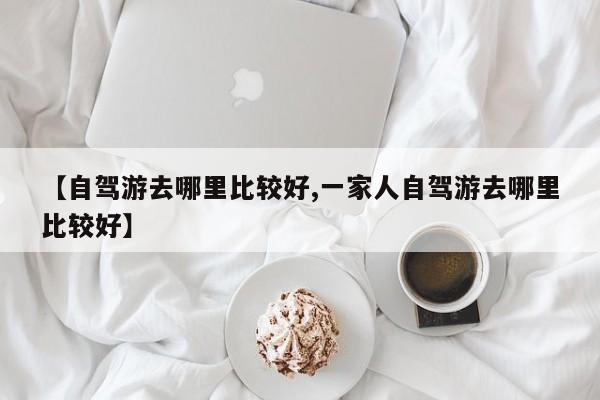 【自驾游去哪里比较好,一家人自驾游去哪里比较好】