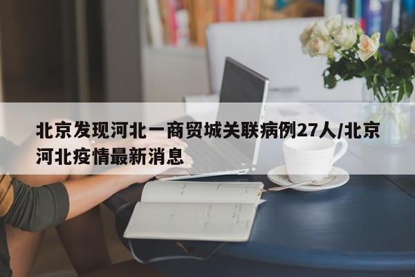 北京发现河北一商贸城关联病例27人/北京河北疫情最新消息