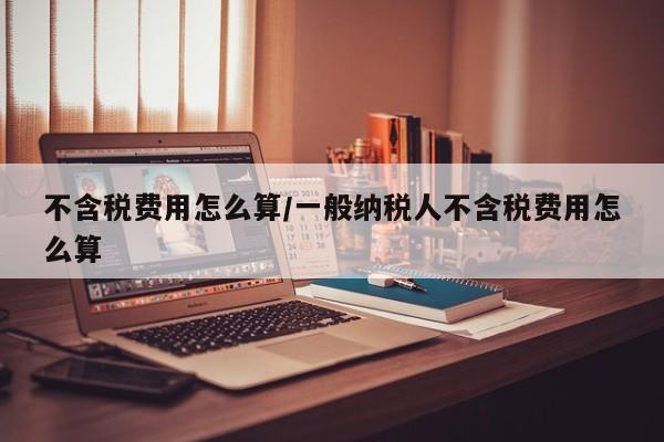 不含税费用怎么算/一般纳税人不含税费用怎么算