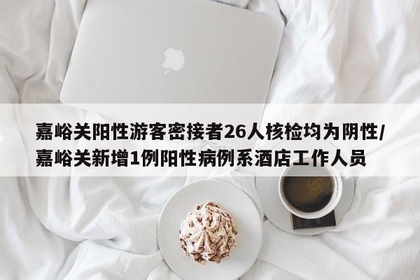 嘉峪关阳性游客密接者26人核检均为阴性/嘉峪关新增1例阳性病例系酒店工作人员