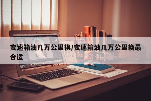 变速箱油几万公里换/变速箱油几万公里换最合适