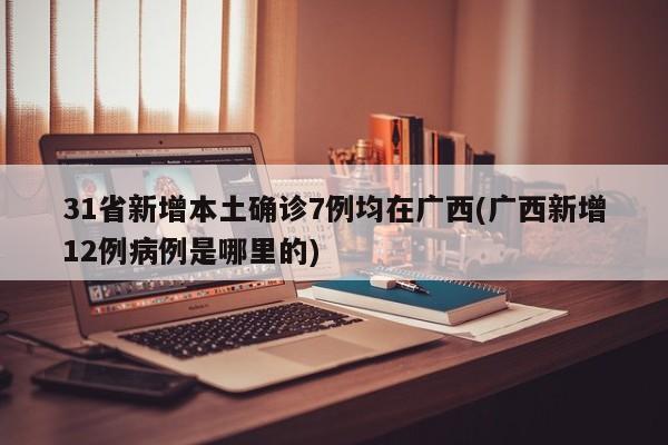 31省新增本土确诊7例均在广西(广西新增12例病例是哪里的)