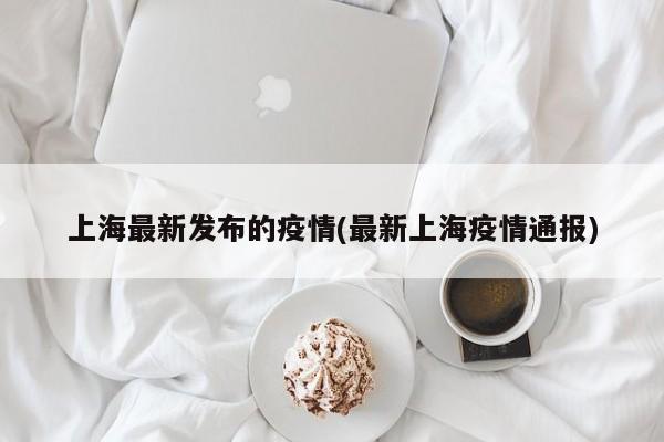 上海最新发布的疫情(最新上海疫情通报)