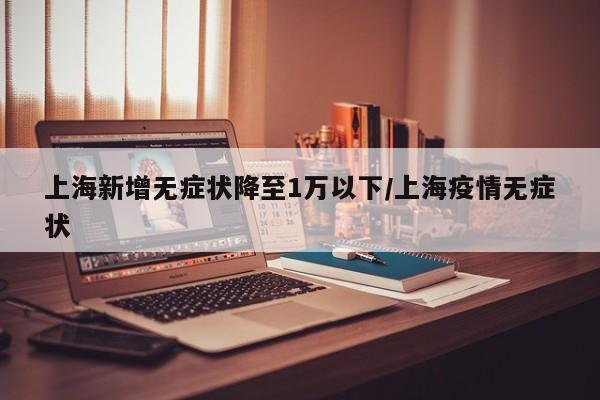上海新增无症状降至1万以下/上海疫情无症状