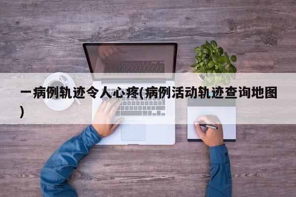 一病例轨迹令人心疼(病例活动轨迹查询地图)