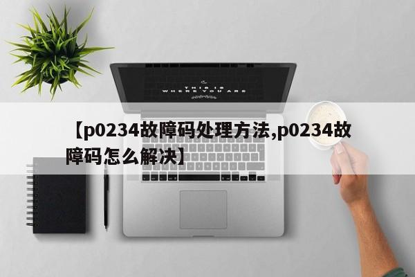 【p0234故障码处理方法,p0234故障码怎么解决】