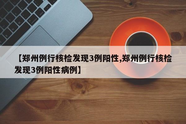 【郑州例行核检发现3例阳性,郑州例行核检发现3例阳性病例】