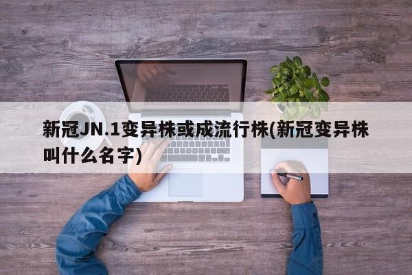 新冠JN.1变异株或成流行株(新冠变异株叫什么名字)