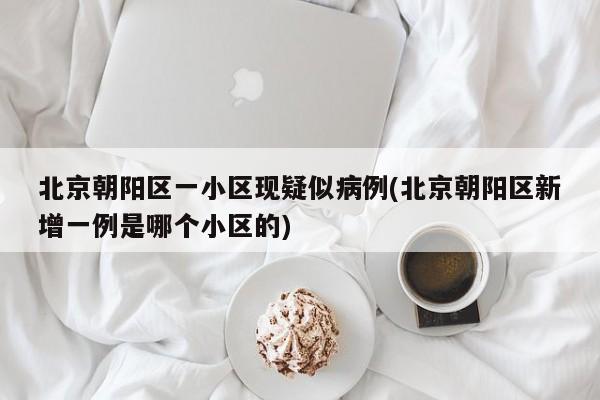 北京朝阳区一小区现疑似病例(北京朝阳区新增一例是哪个小区的)