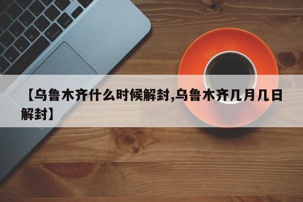【乌鲁木齐什么时候解封,乌鲁木齐几月几日解封】