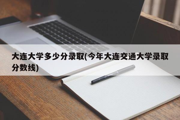 大连大学多少分录取(今年大连交通大学录取分数线)