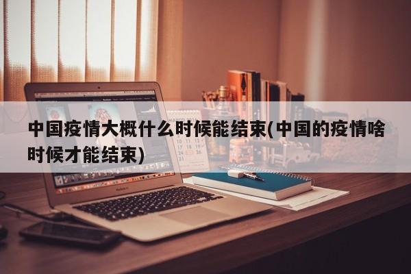 中国疫情大概什么时候能结束(中国的疫情啥时候才能结束)