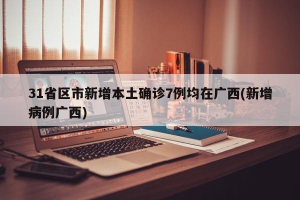 31省区市新增本土确诊7例均在广西(新增病例广西)