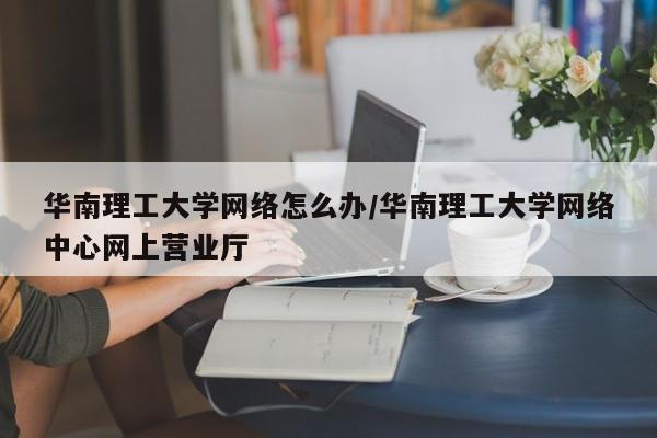 华南理工大学网络怎么办/华南理工大学网络中心网上营业厅