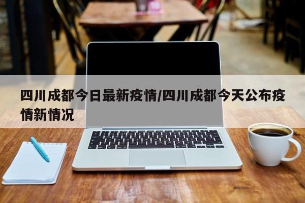 四川成都今日最新疫情/四川成都今天公布疫情新情况