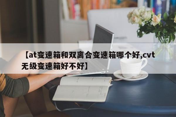 【at变速箱和双离合变速箱哪个好,cvt无级变速箱好不好】