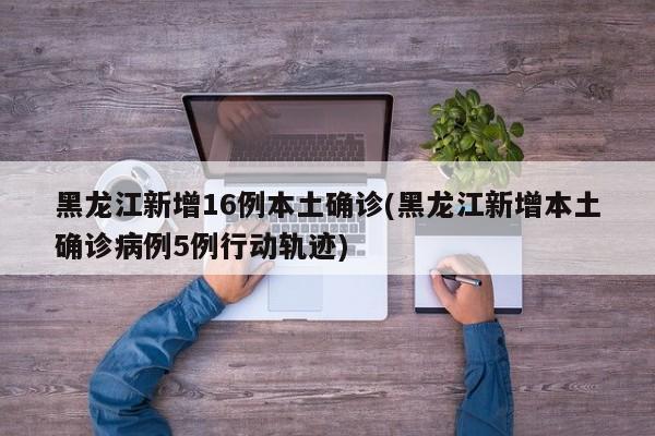 黑龙江新增16例本土确诊(黑龙江新增本土确诊病例5例行动轨迹)